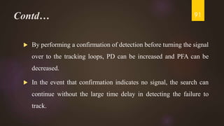 Contd…
 By performing a confirmation of detection before turning the signal
over to the tracking loops, PD can be increased and PFA can be
decreased.
 In the event that confirmation indicates no signal, the search can
continue without the large time delay in detecting the failure to
track.
91
 