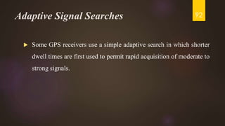 Adaptive Signal Searches
 Some GPS receivers use a simple adaptive search in which shorter
dwell times are first used to permit rapid acquisition of moderate to
strong signals.
92
 
