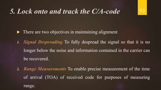 5. Lock onto and track the C/A-code
 There are two objectives in maintaining alignment
1. Signal Despreading To fully despread the signal so that it is no
longer below the noise and information contained in the carrier can
be recovered.
2. Range Measurements To enable precise measurement of the time
of arrival (TOA) of received code for purposes of measuring
range.
93
 