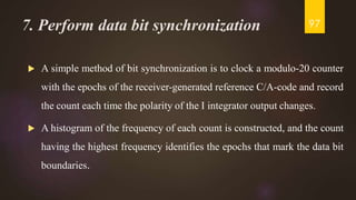7. Perform data bit synchronization
 A simple method of bit synchronization is to clock a modulo-20 counter
with the epochs of the receiver-generated reference C/A-code and record
the count each time the polarity of the I integrator output changes.
 A histogram of the frequency of each count is constructed, and the count
having the highest frequency identifies the epochs that mark the data bit
boundaries.
97
 