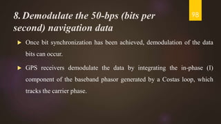 8.Demodulate the 50-bps (bits per
second) navigation data
 Once bit synchronization has been achieved, demodulation of the data
bits can occur.
 GPS receivers demodulate the data by integrating the in-phase (I)
component of the baseband phasor generated by a Costas loop, which
tracks the carrier phase.
98
 