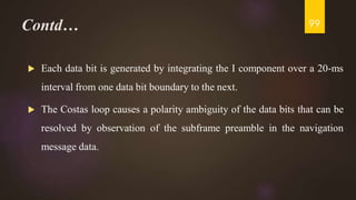 Contd…
 Each data bit is generated by integrating the I component over a 20-ms
interval from one data bit boundary to the next.
 The Costas loop causes a polarity ambiguity of the data bits that can be
resolved by observation of the subframe preamble in the navigation
message data.
99
 