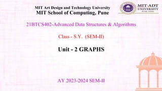 21BTCS402-Advanced Data Structures & Algorithms
Class - S.Y. (SEM-II)
Unit - 2 GRAPHS
MIT Art Design and Technology University
MIT School of Computing, Pune
AY 2023-2024 SEM-II
 