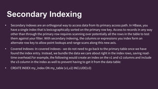 Secondary Indexing
• Secondary indexes are an orthogonal way to access data from its primary access path. In HBase, you
have a single index that is lexicographically sorted on the primary row key. Access to records in any way
other than through the primary row requires scanning over potentially all the rows in the table to test
them against your filter. With secondary indexing, the columns or expressions you index form an
alternate row key to allow point lookups and range scans along this new axis.
• Covered Indexes: In covered indexes - we do not need to go back to the primary table once we have
found the index entry. Instead, we bundle the data we care about right in the index rows, saving read-
time overhead.For example, the following would create an index on the v1 and v2 columns and include
the v3 column in the index as well to prevent having to get it from the data table:
• CREATE INDEX my_index ON my_table (v1,v2) INCLUDE(v3)
 