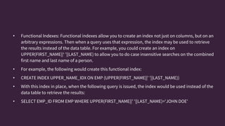 • Functional Indexes: Functional indexes allow you to create an index not just on columns, but on an
arbitrary expressions. Then when a query uses that expression, the index may be used to retrieve
the results instead of the data table. For example, you could create an index on
UPPER(FIRST_NAME||‘ ’||LAST_NAME) to allow you to do case insensitive searches on the combined
first name and last name of a person.
• For example, the following would create this functional index:
• CREATE INDEX UPPER_NAME_IDX ON EMP (UPPER(FIRST_NAME||' '||LAST_NAME))
• With this index in place, when the following query is issued, the index would be used instead of the
data table to retrieve the results:
• SELECT EMP_ID FROM EMP WHERE UPPER(FIRST_NAME||' '||LAST_NAME)='JOHN DOE'
 