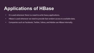 Applications of HBase
• It is used whenever there is a need to write heavy applications.
• HBase is used whenever we need to provide fast random access to available data.
• Companies such as Facebook, Twitter, Yahoo, and Adobe use HBase internally.
 