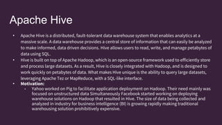 Apache Hive
• Apache Hive is a distributed, fault-tolerant data warehouse system that enables analytics at a
massive scale. A data warehouse provides a central store of information that can easily be analyzed
to make informed, data driven decisions. Hive allows users to read, write, and manage petabytes of
data using SQL.
• Hive is built on top of Apache Hadoop, which is an open-source framework used to efficiently store
and process large datasets. As a result, Hive is closely integrated with Hadoop, and is designed to
work quickly on petabytes of data. What makes Hive unique is the ability to query large datasets,
leveraging Apache Tez or MapReduce, with a SQL-like interface.
• Motivation:
• Yahoo worked on Pig to facilitate application deployment on Hadoop. Their need mainly was
focused on unstructured data Simultaneously Facebook started working on deploying
warehouse solutions on Hadoop that resulted in Hive. The size of data being collected and
analyzed in industry for business intelligence (BI) is growing rapidly making traditional
warehousing solution prohibitively expensive.
 