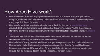 How does Hive work?
• Hive was created to allow non-programmers familiar with SQL to work with petabytes of data,
using a SQL-like interface called HiveQL. Hive uses batch processing so that it works quickly across
a very large distributed database.
• Hive transforms HiveQL queries into MapReduce or Tez jobs that run on Apache Hadoop’s
distributed job scheduling framework, Yet Another Resource Negotiator (YARN). It queries data
stored in a distributed storage solution, like the Hadoop Distributed File System (HDFS) or Amazon
S3.
• Hive stores its database and table metadata in a metastore, which is a database or file backed
store that enables easy data abstraction and discovery.
• Hive includes HCatalog, which is a table and storage management layer that reads data from the
Hive metastore to facilitate seamless integration between Hive, Apache Pig, and MapReduce.
• By using the metastore, HCatalog allows Pig and MapReduce to use the same data structures as
Hive, so that the metadata doesn’t have to be redefined for each engine.
 