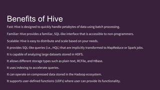 Benefits of Hive
B
Fast: Hive is designed to quickly handle petabytes of data using batch processing.
Familiar: Hive provides a familiar, SQL-like interface that is accessible to non-programmers.
Scalable: Hive is easy to distribute and scale based on your needs.
It provides SQL-like queries (i.e., HQL) that are implicitly transformed to MapReduce or Spark jobs.
It is capable of analyzing large datasets stored in HDFS.
It allows different storage types such as plain text, RCFile, and HBase.
It uses indexing to accelerate queries.
It can operate on compressed data stored in the Hadoop ecosystem.
It supports user-defined functions (UDFs) where user can provide its functionality.
 