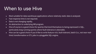 When to use Hive
● Most suitable for data warehouse applications where relatively static data is analyzed.
● Fast response time is not required.
● Data is not changing rapidly.
● An abstraction to underlying MR program.
● Hive of course is a good choice for queries that lend themselves to being expressed in SQL,
particularly long-running queries where fault tolerance is desirable.
● Hive can be a good choice if you’d like to write feature-rich, fault-tolerant, batch (i.e., not near-real-
time) transformation or ETL jobs in a pluggable SQL engine.
 
