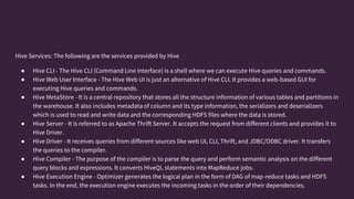 Hive Services: The following are the services provided by Hive
● Hive CLI - The Hive CLI (Command Line Interface) is a shell where we can execute Hive queries and commands.
● Hive Web User Interface - The Hive Web UI is just an alternative of Hive CLI. It provides a web-based GUI for
executing Hive queries and commands.
● Hive MetaStore - It is a central repository that stores all the structure information of various tables and partitions in
the warehouse. It also includes metadata of column and its type information, the serializers and deserializers
which is used to read and write data and the corresponding HDFS files where the data is stored.
● Hive Server - It is referred to as Apache Thrift Server. It accepts the request from different clients and provides it to
Hive Driver.
● Hive Driver - It receives queries from different sources like web UI, CLI, Thrift, and JDBC/ODBC driver. It transfers
the queries to the compiler.
● Hive Compiler - The purpose of the compiler is to parse the query and perform semantic analysis on the different
query blocks and expressions. It converts HiveQL statements into MapReduce jobs.
● Hive Execution Engine - Optimizer generates the logical plan in the form of DAG of map-reduce tasks and HDFS
tasks. In the end, the execution engine executes the incoming tasks in the order of their dependencies.
 
