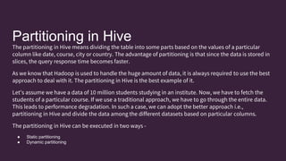 Partitioning in Hive
The partitioning in Hive means dividing the table into some parts based on the values of a particular
column like date, course, city or country. The advantage of partitioning is that since the data is stored in
slices, the query response time becomes faster.
As we know that Hadoop is used to handle the huge amount of data, it is always required to use the best
approach to deal with it. The partitioning in Hive is the best example of it.
Let's assume we have a data of 10 million students studying in an institute. Now, we have to fetch the
students of a particular course. If we use a traditional approach, we have to go through the entire data.
This leads to performance degradation. In such a case, we can adopt the better approach i.e.,
partitioning in Hive and divide the data among the different datasets based on particular columns.
The partitioning in Hive can be executed in two ways -
● Static partitioning
● Dynamic partitioning
 