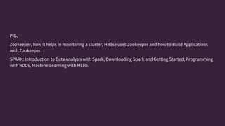 PIG,
Zookeeper, how it helps in monitoring a cluster, HBase uses Zookeeper and how to Build Applications
with Zookeeper.
SPARK: Introduction to Data Analysis with Spark, Downloading Spark and Getting Started, Programming
with RDDs, Machine Learning with MLlib.
 