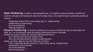 Static Partitioning: In static or manual partitioning, it is required to pass the values of partitioned
columns manually while loading the data into the table. Hence, the data file doesn't contain the partitioned
columns.
create table student (id int, name string, age int, institute string)
partitioned by (course string)
row format delimited
fields terminated by ',';
Dynamic Partitioning: In dynamic partitioning, the values of partitioned columns exist within the
table. So, it is not required to pass the values of partitioned columns manually.
Enable the dynamic partition by using the following commands: -
hive> set hive.exec.dynamic.partition=true;
hive> set hive.exec.dynamic.partition.mode=nonstrict;
Create a partition table by using the following command: -
hive> create table student_part (id int, name string, age int, institute string)
partitioned by (course string)
row format delimited
fields terminated by ',';
 
