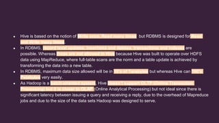 ● Hive is based on the notion of Write once, Read many times but RDBMS is designed for Read
and Write many times.
● In RDBMS, record level updates, insertions and deletes, transactions and indexes are
possible. Whereas these are not allowed in Hive because Hive was built to operate over HDFS
data using MapReduce, where full-table scans are the norm and a table update is achieved by
transforming the data into a new table.
● In RDBMS, maximum data size allowed will be in 10’s of Terabytes but whereas Hive can 100’s
Petabytes very easily.
● As Hadoop is a batch-oriented system, Hive doesn’t support OLTP (Online Transaction
Processing) but it is closer to OLAP (Online Analytical Processing) but not ideal since there is
significant latency between issuing a query and receiving a reply, due to the overhead of Mapreduce
jobs and due to the size of the data sets Hadoop was designed to serve.
 