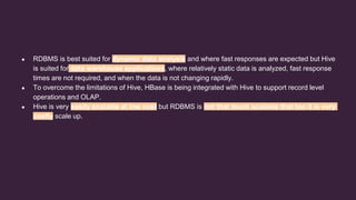 ● RDBMS is best suited for dynamic data analysis and where fast responses are expected but Hive
is suited for data warehouse applications, where relatively static data is analyzed, fast response
times are not required, and when the data is not changing rapidly.
● To overcome the limitations of Hive, HBase is being integrated with Hive to support record level
operations and OLAP.
● Hive is very easily scalable at low cost but RDBMS is not that much scalable that too it is very
costly scale up.
 