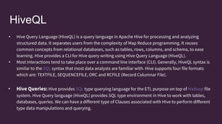 HiveQL
• Hive Query Language (HiveQL) is a query language in Apache Hive for processing and analyzing
structured data. It separates users from the complexity of Map Reduce programming. It reuses
common concepts from relational databases, such as tables, rows, columns, and schema, to ease
learning. Hive provides a CLI for Hive query writing using Hive Query Language (HiveQL).
• Most interactions tend to take place over a command line interface (CLI). Generally, HiveQL syntax is
similar to the SQL syntax that most data analysts are familiar with. Hive supports four file formats
which are: TEXTFILE, SEQUENCEFILE, ORC and RCFILE (Record Columnar File).
• Hive Queries: Hive provides SQL type querying language for the ETL purpose on top of Hadoop file
system. Hive Query language (HiveQL) provides SQL type environment in Hive to work with tables,
databases, queries. We can have a different type of Clauses associated with Hive to perform different
type data manipulations and querying.
 