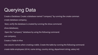 Querying Data
Create a Database: Create a database named “company” by running the create comman
create database company;
Next, verify the database is created by running the show command:
show databases;
Open the “company” database by using the following command:
use company;
Create a Table in Hive
Use column names when creating a table. Create the table by running the following command:
create table employees (id int, name string, country string, department string, salary int)
 