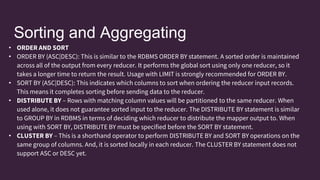 Sorting and Aggregating
• ORDER AND SORT
• ORDER BY (ASC|DESC): This is similar to the RDBMS ORDER BY statement. A sorted order is maintained
across all of the output from every reducer. It performs the global sort using only one reducer, so it
takes a longer time to return the result. Usage with LIMIT is strongly recommended for ORDER BY.
• SORT BY (ASC|DESC): This indicates which columns to sort when ordering the reducer input records.
This means it completes sorting before sending data to the reducer.
• DISTRIBUTE BY – Rows with matching column values will be partitioned to the same reducer. When
used alone, it does not guarantee sorted input to the reducer. The DISTRIBUTE BY statement is similar
to GROUP BY in RDBMS in terms of deciding which reducer to distribute the mapper output to. When
using with SORT BY, DISTRIBUTE BY must be specified before the SORT BY statement.
• CLUSTER BY – This is a shorthand operator to perform DISTRIBUTE BY and SORT BY operations on the
same group of columns. And, it is sorted locally in each reducer. The CLUSTER BY statement does not
support ASC or DESC yet.
 