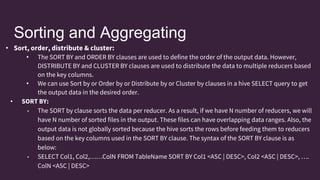 Sorting and Aggregating
• Sort, order, distribute & cluster:
• The SORT BY and ORDER BY clauses are used to define the order of the output data. However,
DISTRIBUTE BY and CLUSTER BY clauses are used to distribute the data to multiple reducers based
on the key columns.
• We can use Sort by or Order by or Distribute by or Cluster by clauses in a hive SELECT query to get
the output data in the desired order.
• SORT BY:
• The SORT by clause sorts the data per reducer. As a result, if we have N number of reducers, we will
have N number of sorted files in the output. These files can have overlapping data ranges. Also, the
output data is not globally sorted because the hive sorts the rows before feeding them to reducers
based on the key columns used in the SORT BY clause. The syntax of the SORT BY clause is as
below:
• SELECT Col1, Col2,……ColN FROM TableName SORT BY Col1 <ASC | DESC>, Col2 <ASC | DESC>, ….
ColN <ASC | DESC>
 