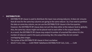 • DISTRIBUTE BY:
• DISTRIBUTE BY clause is used to distribute the input rows among reducers. It does not ensures
that all rows for the same key columns are going to the same reducer. So, if we need to partition
the data on some key column, we can use the DISTRIBUTE BY clause in the hive queries.
However, the DISTRIBUTE BY clause does not sort the data either at the reducer level or globally.
Also, the same key values might not be placed next to each other in the output dataset.
• As a result, the DISTRIBUTE BY clause may output N number of unsorted files where N is the
number of reducers used in the query processing. But, the output files do not contain
overlapping data ranges.
• The syntax of the DISTRIBUTE BY clause in hive is as below:
• SELECT Col1, Col2,……ColN FROM TableName DISTRIBUTE BY Col1, Col2, ….. ColN
 