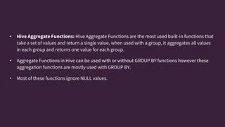 • Hive Aggregate Functions: Hive Aggregate Functions are the most used built-in functions that
take a set of values and return a single value, when used with a group, it aggregates all values
in each group and returns one value for each group.
• Aggregate Functions in Hive can be used with or without GROUP BY functions however these
aggregation functions are mostly used with GROUP BY.
• Most of these functions ignore NULL values.
 