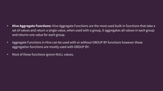• Hive Aggregate Functions: Hive Aggregate Functions are the most used built-in functions that take a
set of values and return a single value, when used with a group, it aggregates all values in each group
and returns one value for each group.
• Aggregate Functions in Hive can be used with or without GROUP BY functions however these
aggregation functions are mostly used with GROUP BY.
• Most of these functions ignore NULL values.
 