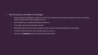 • Why should you use HBase Technology?
• Along with HDFS and MapReduce, HBase is one of the core components of the Hadoop ecosystem. Here are some salient
features of HBase which make it significant to use:
• Apache HBase has a completely distributed architecture.
• It can easily work on extremely large scale data.
• HBase offers high security and easy management which results in unprecedented high write throughput.
• For both structured and semi-structured data types we can use it.
• Moreover, the MapReduce jobs can be backed with HBase Tables.
 