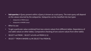 • Sub queries: A Query present within a Query is known as a sub query. The main query will depend
on the values returned by the subqueries. Subqueries can be classified into two types
• Subqueries in FROM clause
• Subqueries in WHERE clause
• When to use:
• To get a particular value combined from two column values from different tables. Dependency of
one table values on other tables. Comparative checking of one column values from other tables
• SELECT col FROM ( SELECT a+b AS col FROM t1) t2
• SELECT * FROM A WHERE A.a IN (SELECT foo FROM B);
 