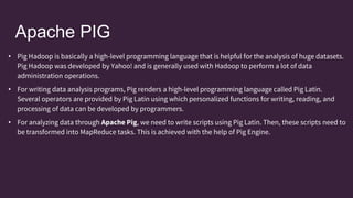 Apache PIG
• Pig Hadoop is basically a high-level programming language that is helpful for the analysis of huge datasets.
Pig Hadoop was developed by Yahoo! and is generally used with Hadoop to perform a lot of data
administration operations.
• For writing data analysis programs, Pig renders a high-level programming language called Pig Latin.
Several operators are provided by Pig Latin using which personalized functions for writing, reading, and
processing of data can be developed by programmers.
• For analyzing data through Apache Pig, we need to write scripts using Pig Latin. Then, these scripts need to
be transformed into MapReduce tasks. This is achieved with the help of Pig Engine.
 