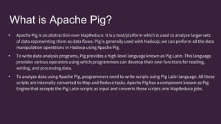 What is Apache Pig?
• Apache Pig is an abstraction over MapReduce. It is a tool/platform which is used to analyze larger sets
of data representing them as data flows. Pig is generally used with Hadoop; we can perform all the data
manipulation operations in Hadoop using Apache Pig.
• To write data analysis programs, Pig provides a high-level language known as Pig Latin. This language
provides various operators using which programmers can develop their own functions for reading,
writing, and processing data.
• To analyze data using Apache Pig, programmers need to write scripts using Pig Latin language. All these
scripts are internally converted to Map and Reduce tasks. Apache Pig has a component known as Pig
Engine that accepts the Pig Latin scripts as input and converts those scripts into MapReduce jobs.
 