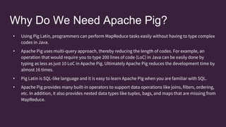 Why Do We Need Apache Pig?
• Using Pig Latin, programmers can perform MapReduce tasks easily without having to type complex
codes in Java.
• Apache Pig uses multi-query approach, thereby reducing the length of codes. For example, an
operation that would require you to type 200 lines of code (LoC) in Java can be easily done by
typing as less as just 10 LoC in Apache Pig. Ultimately Apache Pig reduces the development time by
almost 16 times.
• Pig Latin is SQL-like language and it is easy to learn Apache Pig when you are familiar with SQL.
• Apache Pig provides many built-in operators to support data operations like joins, filters, ordering,
etc. In addition, it also provides nested data types like tuples, bags, and maps that are missing from
MapReduce.
 