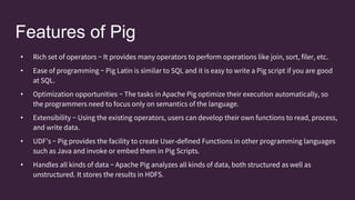 Features of Pig
• Rich set of operators − It provides many operators to perform operations like join, sort, filer, etc.
• Ease of programming − Pig Latin is similar to SQL and it is easy to write a Pig script if you are good
at SQL.
• Optimization opportunities − The tasks in Apache Pig optimize their execution automatically, so
the programmers need to focus only on semantics of the language.
• Extensibility − Using the existing operators, users can develop their own functions to read, process,
and write data.
• UDF’s − Pig provides the facility to create User-defined Functions in other programming languages
such as Java and invoke or embed them in Pig Scripts.
• Handles all kinds of data − Apache Pig analyzes all kinds of data, both structured as well as
unstructured. It stores the results in HDFS.
 