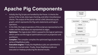 Apache Pig Components
• Initially the Pig Scripts are handled by the Parser. It checks the
syntax of the script, does type checking, and other miscellaneous
checks. The output of the parser will be a DAG (directed acyclic
graph), which represents the Pig Latin statements and logical
operators.
• In the DAG, the logical operators of the script are represented as the
nodes and the data flows are represented as edges.
• Optimizer: The logical plan (DAG) is passed to the logical optimizer,
which carries out the logical optimizations such as projection and
pushdown.
• Compiler: The compiler compiles the optimized logical plan into a
series of MapReduce jobs.
• Execution engine: Finally the MapReduce jobs are submitted to
Hadoop in a sorted order. Finally, these MapReduce jobs are
executed on Hadoop producing the desired results.
 