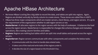 Apache HBase Architecture
• We know HBase is acting like a big table to record the data, and tables are split into regions. Again,
Regions are divided vertically by family column to create stores. These stores are called files in HDFS.
• HBase has three major components which are master servers, client library, and region servers. It's up to
the requirement of the organization whether to add region servers or not.
• MasterServer : It allocates regions to the region servers with the help of zookeeper. It balances the load
across the region servers. MasterServer is responsible for changes like schema changes and metadata
operations, like creating column families and tables.
• Regions: Regions are nothing but tables which are split into small tables and spread across the region
servers.
• RegionServer: Region servers communicate with other components and complete the below tasks:
• It communicates with the client to handle data related tasks.
• It takes care of the read and write tasks of the regions under it.
• It decides the size of a region based on the threshold it has.
 
