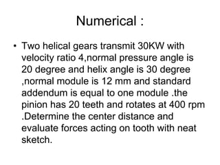Numerical :
• Two helical gears transmit 30KW with
velocity ratio 4,normal pressure angle is
20 degree and helix angle is 30 degree
,normal module is 12 mm and standard
addendum is equal to one module .the
pinion has 20 teeth and rotates at 400 rpm
.Determine the center distance and
evaluate forces acting on tooth with neat
sketch.
 