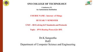 SNS COLLEGE OF TECHNOLOGY
Coimbatore-35.
An Autonomous Institution
COURSE NAME : Internet of Things
III YEAR/ V SEMESTER
UNIT – III Evolving IoT Standards and Protocols
Topic: IPV6 Routing Protocol for RPL
Dr.K.Sangeetha
HoD
Department of Computer Science and Engineering
 