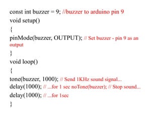 const int buzzer = 9; //buzzer to arduino pin 9
void setup()
{
pinMode(buzzer, OUTPUT); // Set buzzer - pin 9 as an
output
}
void loop()
{
tone(buzzer, 1000); // Send 1KHz sound signal...
delay(1000); // ...for 1 sec noTone(buzzer); // Stop sound...
delay(1000); // ...for 1sec
}
 