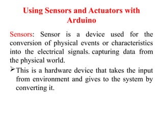 Using Sensors and Actuators with
Arduino
Sensors: Sensor is a device used for the
conversion of physical events or characteristics
into the electrical signals. capturing data from
the physical world.
This is a hardware device that takes the input
from environment and gives to the system by
converting it.
 