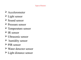 Types of Sensors
 Accelerometer
 Light sensor
 Sound sensor
 Pressure sensor
 Temperature sensor
 IR sensor
 Ultrasonic sensor
 humidity sensor
 PIR sensor
 Water detector sensor
 Light distance sensor
 