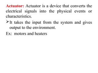 Actuator: Actuator is a device that converts the
electrical signals into the physical events or
characteristics.
It takes the input from the system and gives
output to the environment.
Ex: motors and heaters
 