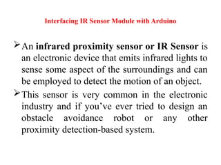 Interfacing IR Sensor Module with Arduino
An infrared proximity sensor or IR Sensor is
an electronic device that emits infrared lights to
sense some aspect of the surroundings and can
be employed to detect the motion of an object.
This sensor is very common in the electronic
industry and if you’ve ever tried to design an
obstacle avoidance robot or any other
proximity detection-based system.
 