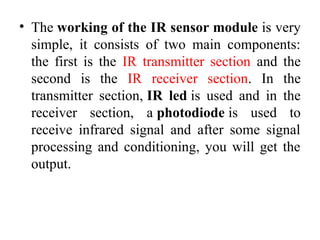 • The working of the IR sensor module is very
simple, it consists of two main components:
the first is the IR transmitter section and the
second is the IR receiver section. In the
transmitter section, IR led is used and in the
receiver section, a photodiode is used to
receive infrared signal and after some signal
processing and conditioning, you will get the
output.
 