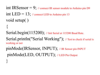 int IRSensor = 9; // connect IR sensor module to Arduino pin D9
int LED = 13; // connect LED to Arduino pin 13
void setup( )
{
Serial.begin(115200); // Init Serial at 115200 Baud Rate.
Serial.println("Serial Working"); // Test to check if serial is
working or not
pinMode(IRSensor, INPUT); // IR Sensor pin INPUT
pinMode(LED, OUTPUT); // LED Pin Output
}
 