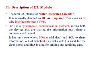 Pin Description of I2C Module
• The term I2C stands for “Inter Integrated Circuits”.
• It is normally denoted as IIC or I squared C or even as 2-
wire interface protocol (TWI).
• I2C is a synchronous communication protocol, means both
the devices that are sharing the information must share a
common clock signal.
• It has only two wires, SDA (serial data) and SCL to share
information, out of which SCL(serial clock ) is used for the
clock signal and SDA is used for sending and receiving data.
 