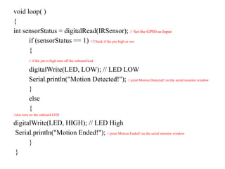 void loop( )
{
int sensorStatus = digitalRead(IRSensor); // Set the GPIO as Input
if (sensorStatus == 1) // Check if the pin high or not
{
// if the pin is high turn off the onboard Led
digitalWrite(LED, LOW); // LED LOW
Serial.println("Motion Detected!"); // print Motion Detected! on the serial monitor window
}
else
{
//else turn on the onboard LED
digitalWrite(LED, HIGH); // LED High
Serial.println("Motion Ended!"); // print Motion Ended! on the serial monitor window
}
}
 