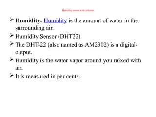 Humidity sensor with Arduino
 Humidity: Humidity is the amount of water in the
surrounding air.
 Humidity Sensor (DHT22)
 The DHT-22 (also named as AM2302) is a digital-
output.
 Humidity is the water vapor around you mixed with
air.
 It is measured in per cents.
 