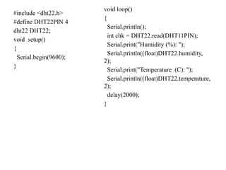 #include <dht22.h>
#define DHT22PIN 4
dht22 DHT22;
void setup()
{
Serial.begin(9600);
}
void loop()
{
Serial.println();
int chk = DHT22.read(DHT11PIN);
Serial.print("Humidity (%): ");
Serial.println((float)DHT22.humidity,
2);
Serial.print("Temperature (C): ");
Serial.println((float)DHT22.temperature,
2);
delay(2000);
}
 