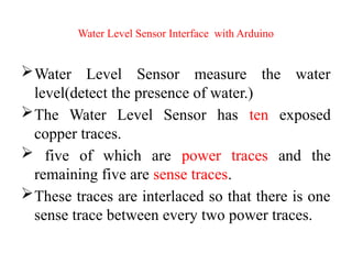 Water Level Sensor Interface with Arduino
Water Level Sensor measure the water
level(detect the presence of water.)
The Water Level Sensor has ten exposed
copper traces.
 five of which are power traces and the
remaining five are sense traces.
These traces are interlaced so that there is one
sense trace between every two power traces.
 