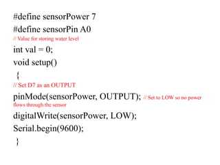 #define sensorPower 7
#define sensorPin A0
// Value for storing water level
int val = 0;
void setup()
{
// Set D7 as an OUTPUT
pinMode(sensorPower, OUTPUT); // Set to LOW so no power
flows through the sensor
digitalWrite(sensorPower, LOW);
Serial.begin(9600);
}
 